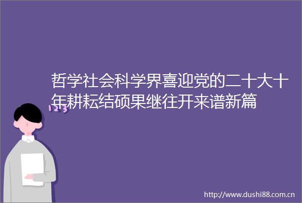 哲学社会科学界喜迎党的二十大十年耕耘结硕果继往开来谱新篇