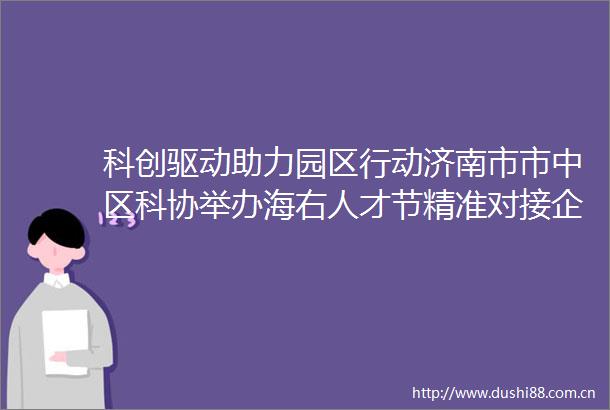 科创驱动助力园区行动济南市市中区科协举办海右人才节精准对接企业需求赋能高质量发展