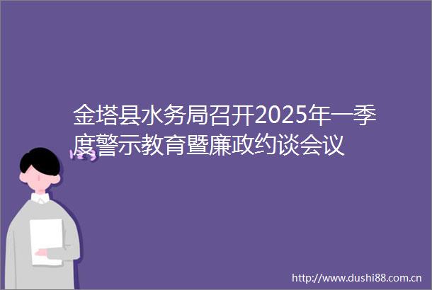 金塔县水务局召开2025年一季度警示教育暨廉政约谈会议