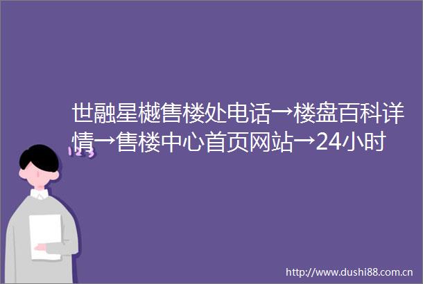 世融星樾售楼处电话→楼盘百科详情→售楼中心首页网站→24小时电话