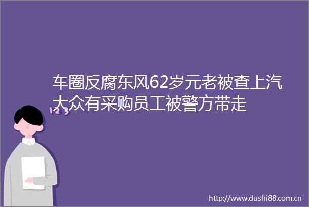 车圈东风62岁元老被查上汽大众有采购员工被警方带走