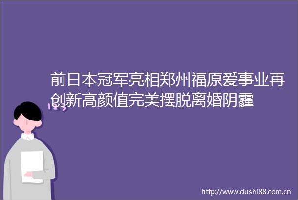 前冠军亮相郑州福原爱事业再创新高颜值完美摆脱离婚阴霾