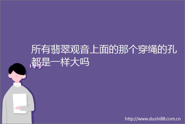 所有翡翠观音上面的那个穿绳的孔都是一样大吗