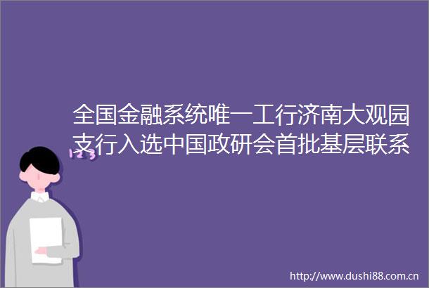 全国金融系统唯一工行济南大观园支行入选政研会首批基层联系点