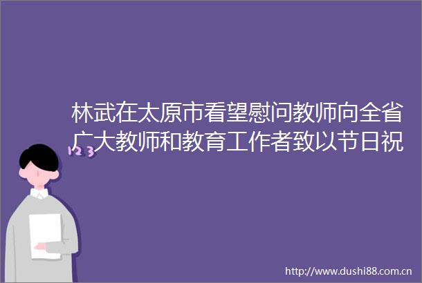 林武在太原市看望慰问教师向全省广大教师和教育工作者致以节日祝贺和诚挚问候向全省广大教师和教育工作者致以节日祝贺和诚