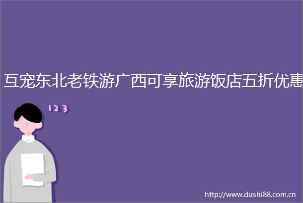 互宠东北老铁游广西可享旅游饭店五折优惠