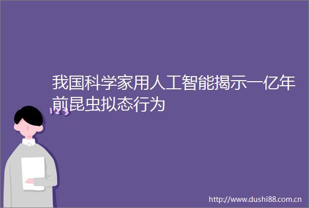 我国科学家用人工智能揭示一亿年前昆虫拟态行为