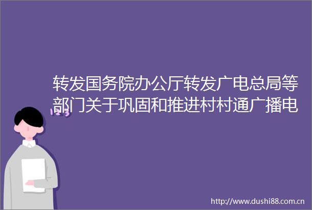 转发国务院办公厅转发广电总局等部门关于巩固和推进村村通广播电视工作意见的通知