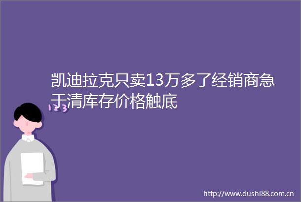 凯迪拉克只卖13万多了经销商急于清库存价格触底