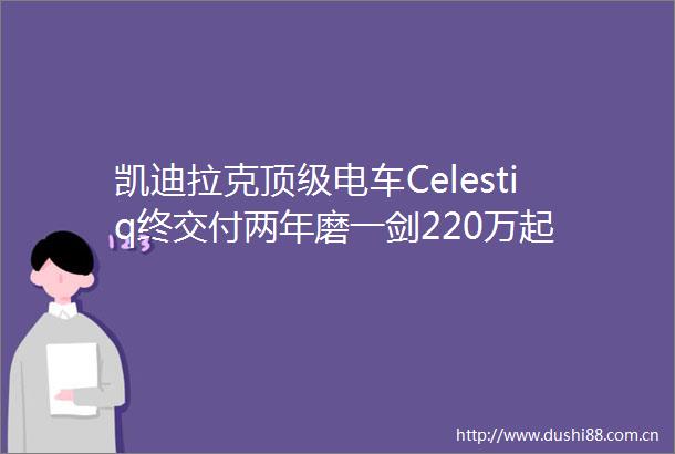 凯迪拉克顶级电车Celestiq终交付两年磨一剑220万起