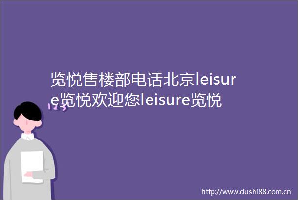览悦售楼部电话北京leisure览悦欢迎您leisure览悦楼盘详情价格