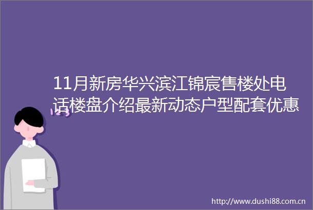 11月新房华兴滨江锦宸售楼处电话楼盘介绍最新动态户型配套优惠
