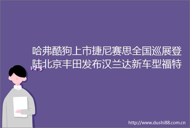 哈弗酷狗上市捷尼赛思全国巡展登陆北京丰田发布汉兰达新车型福特探险者预售开启广汽传祺开启影酷驾控体验营CARNEWS