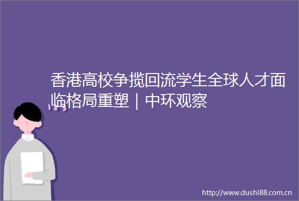 香港高校争揽回流学生全球人才面临格局重塑｜中环观察