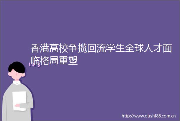 香港高校争揽回流学生全球人才面临格局重塑