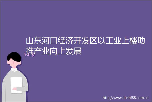 山东河口经济开发区以工业上楼助推产业向上发展