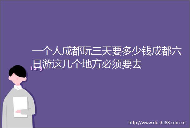 一个人成都玩三天要多少钱成都六日游这几个地方必须要去