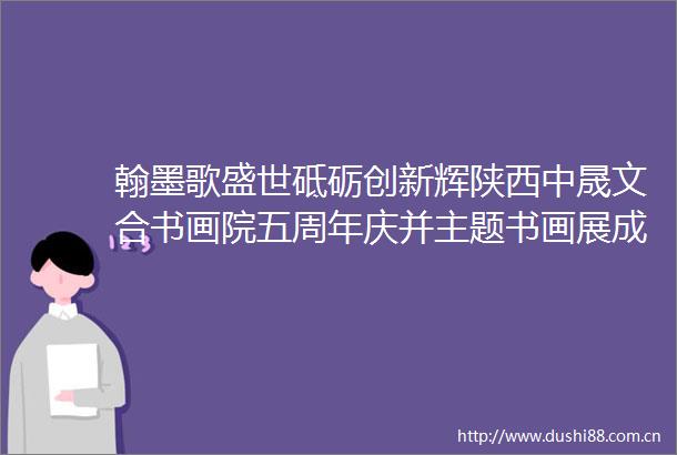 翰墨歌盛世砥砺创新辉陕西中晟文合书画院五周年庆并主题书画展成功举办