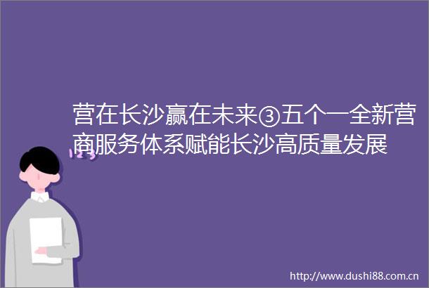 营在长沙赢在未来③五个一全新营商服务体系赋能长沙高质量发展