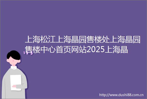 上海松江上海晶园售楼处上海晶园售楼中心首页网站2025上海晶园欢迎您最新楼盘详情