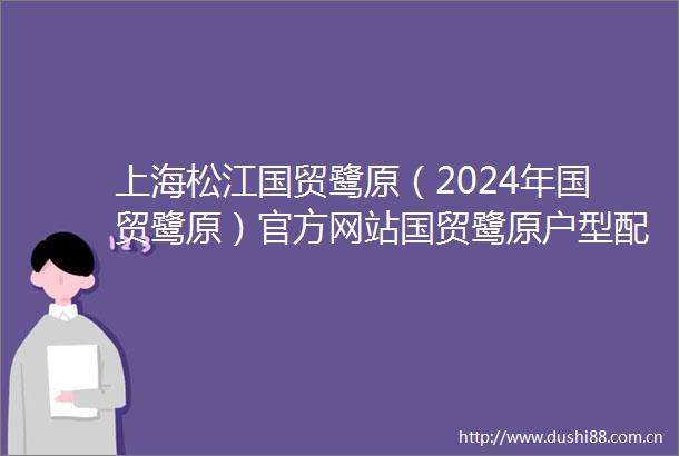 上海松江国贸鹭原（2024年国贸鹭原）官方网站国贸鹭原户型配套