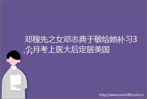 邓稼先之女邓志典于敏给她补习3个月考上医大后定居美国
