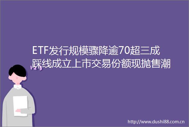 ETF发行规模骤降逾70超三成踩线成立上市交易份额现抛售潮