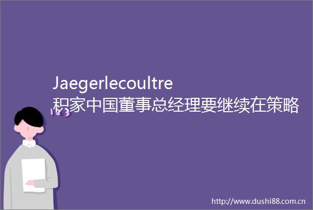 Jaegerlecoultre积家董事总经理要继续在策略上留住客人在本地消费｜大腕说