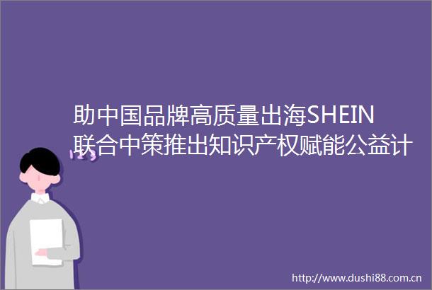 助品牌高质量出海SHEIN联合中策推出知识产权赋能公益计划