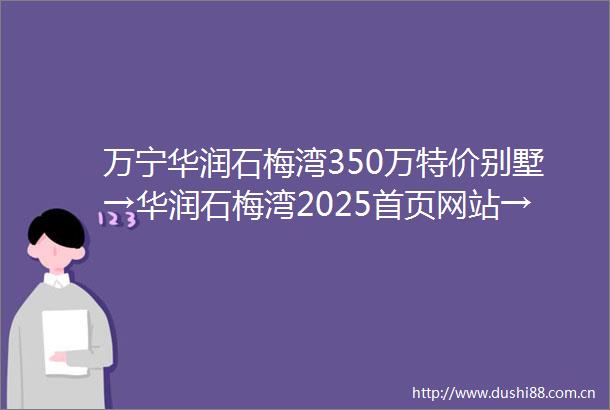 万宁华润石梅湾350万特价别墅→华润石梅湾2025首页网站→售楼处电话→24小时热线电话