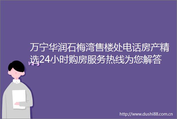 万宁华润石梅湾售楼处电话房产精选24小时购房服务热线为您解答疑惑