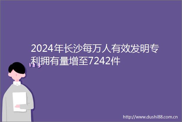 2024年长沙每万人有效发明专利拥有量增至7242件