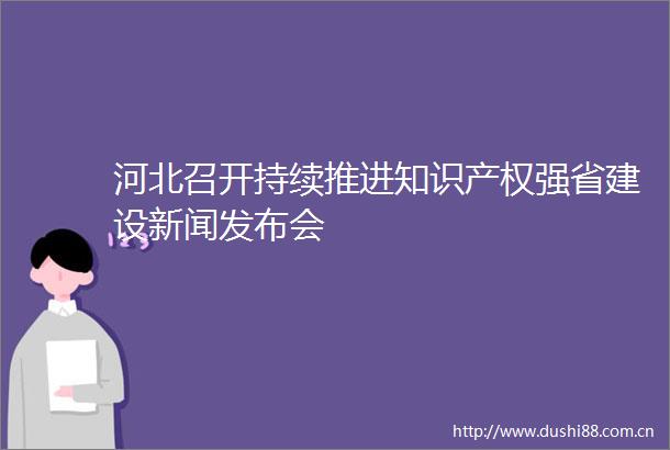 河北召开持续推进知识产权强省建设新闻发布会