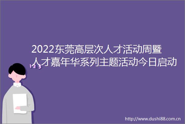 2022东莞高层次人才活动周暨人才嘉年华系列主题活动今日启动