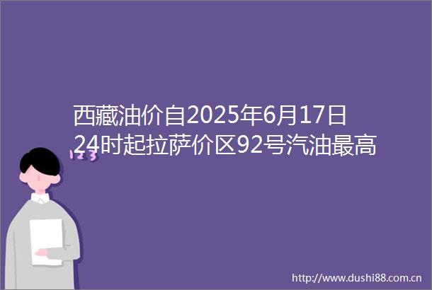 西藏油价自2025年6月17日24时起拉萨价区92号汽油最高零售价为806元升