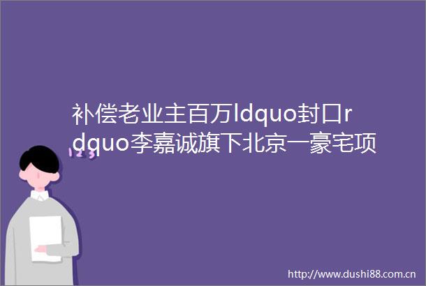 补偿老业主百万ldquo封口rdquo李嘉诚旗下北京一豪宅项目7折抛售