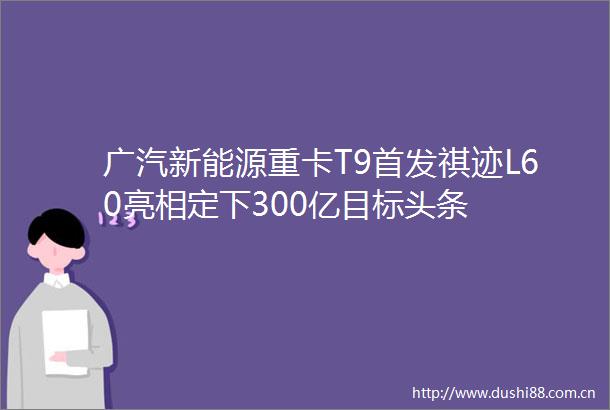 广汽新能源重卡T9首发祺迹L60亮相定下300亿目标头条