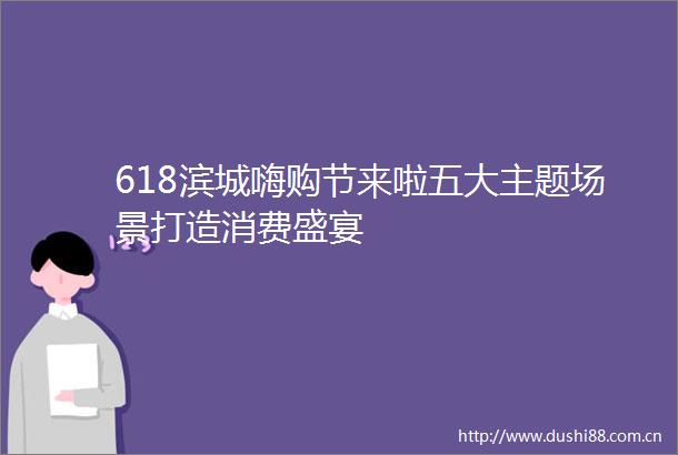 618滨城嗨购节来啦五大主题场景打造消费盛宴