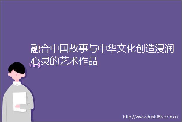 融合故事与中华文化创造浸润心灵的艺术作品