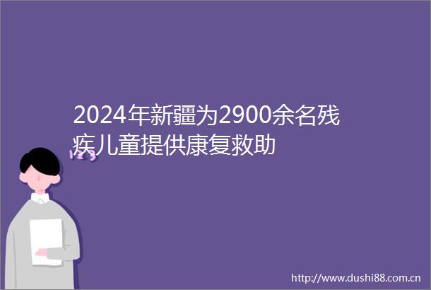 2024年新疆为2900余名残疾儿童提供康复救助
