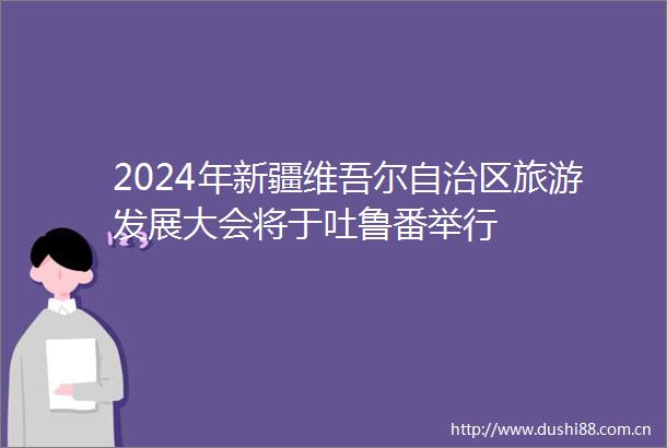 2024年新疆维吾尔自治区旅游发展大会将于吐鲁番举行