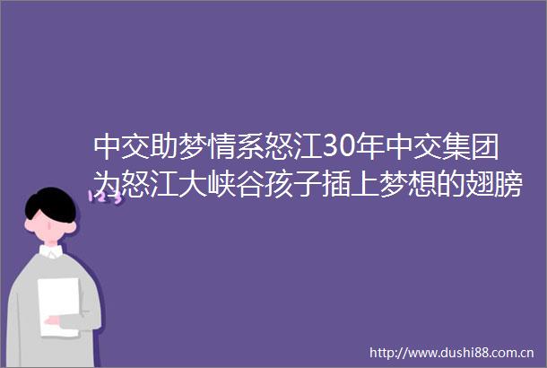 中交助梦情系怒江30年中交集团为怒江大峡谷孩子插上梦想的翅膀