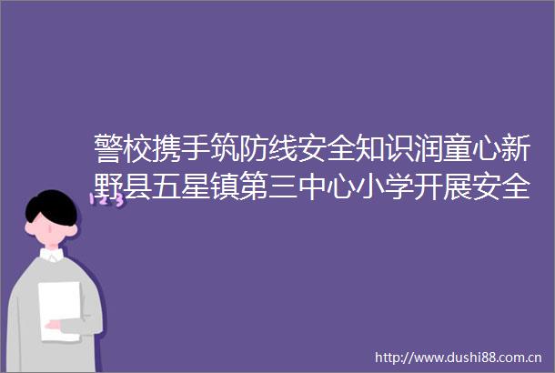 警校携手筑防线安全知识润童心新野县五星镇第三中心小学开展安全伴我行平安进校园专题教育活动