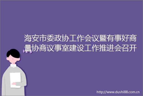 海安市委政协工作会议暨有事好商量协商议事室建设工作推进会召开