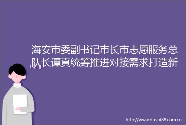 海安市委副书记市长市志愿服务总队长谭真统筹推进对接需求打造新时代文明实践志愿服务海安样本