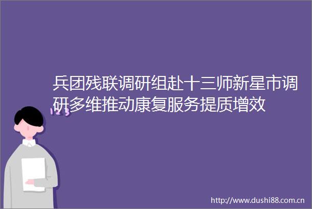 兵团残联调研组赴十三师新星市调研多维推动康复服务提质增效
