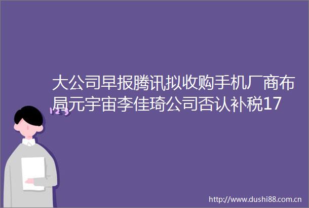 大公司早报腾讯拟收购手机厂商布局元宇宙李佳琦公司否认补税17亿