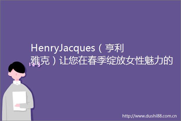 HenryJacques（亨利雅克）让您在春季绽放女性魅力的独家品牌
