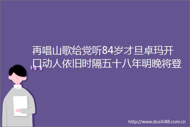 再唱山歌给党听84岁才旦卓玛开口动人依旧时隔五十八年明晚将登台第三十七届上海之春国际音乐节闭幕式