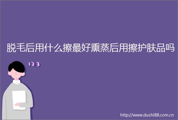 脱毛后用什么擦最好熏蒸后用擦护肤品吗